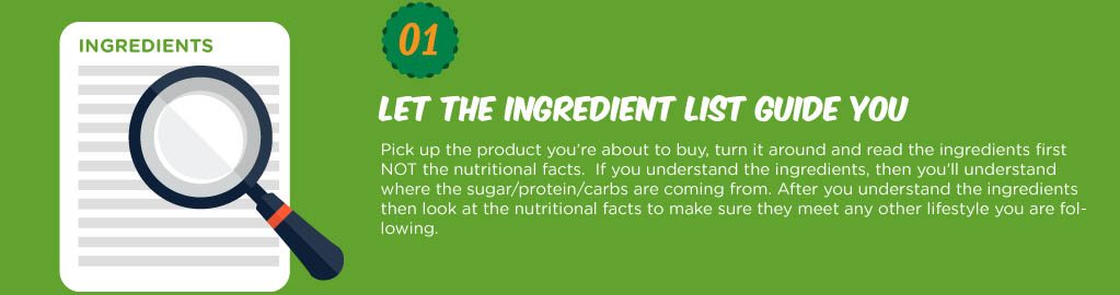 Pick up the product you’re about to buy, turn it around and read the ingredients first NOT the nutritional facts. If you understand the ingrediets, then you’ll understand where the sugar/protein/carbs are coming from. After you understand the ingredients then look at the nutritional facts to make sure they meet any other lifestyle you are following.
