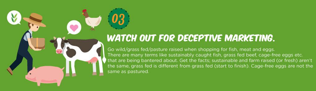 Go wild/grass fed/pasture raised when shopping for sh, meat and eggs. There are many terms like sustainably caught sh, grass fed beef, cage-free eggs etc. that are being bantered about. Get the facts; sustainable and farm raised (or fresh) aren’t the same, grass fed is different from grass fed (start to finish). Cage-free eggs are not the same as pastured.