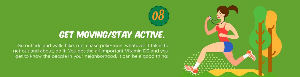 Go outside and walk, hike, run, chase poke-mon, whatever it takes to get out and about, do it. You get the all-important Vitamin D3 and you get to know the people in your neighborhood, it can be a good thing!